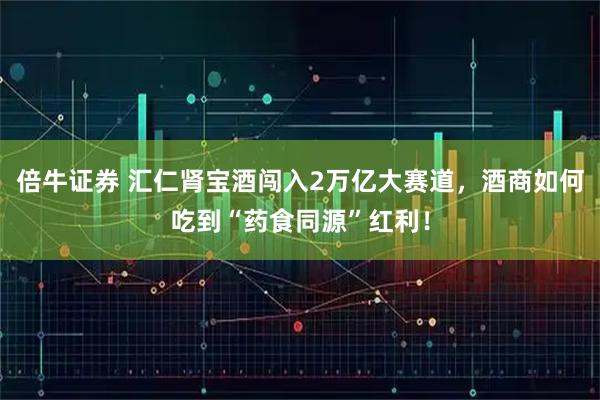 倍牛证券 汇仁肾宝酒闯入2万亿大赛道，酒商如何吃到“药食同源”红利！