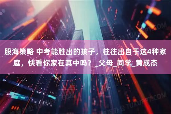 股海策略 中考能胜出的孩子，往往出自于这4种家庭，快看你家在其中吗？_父母_同学_黄成杰