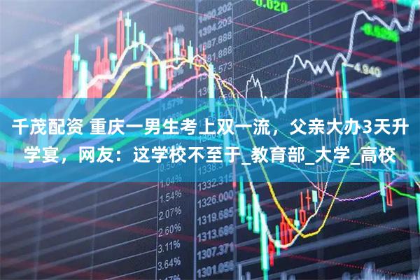 千茂配资 重庆一男生考上双一流，父亲大办3天升学宴，网友：这学校不至于_教育部_大学_高校
