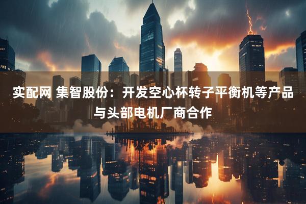 实配网 集智股份：开发空心杯转子平衡机等产品与头部电机厂商合作