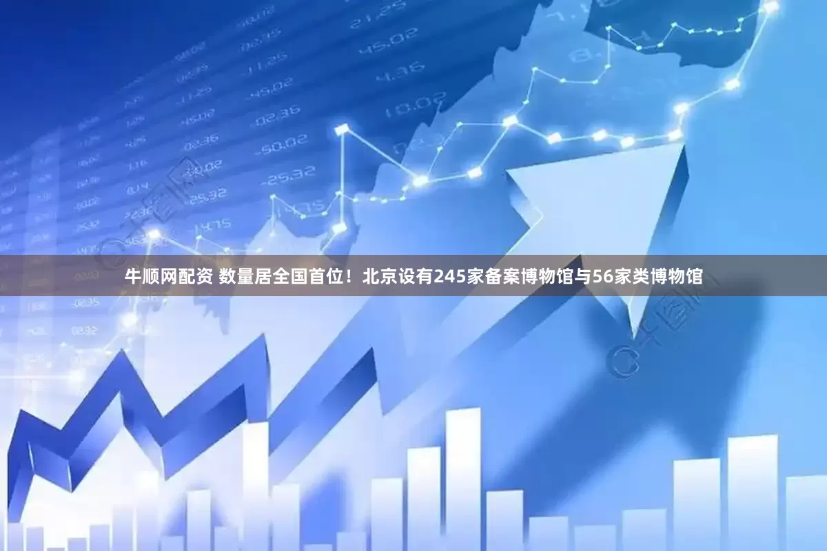 牛顺网配资 数量居全国首位！北京设有245家备案博物馆与56家类博物馆
