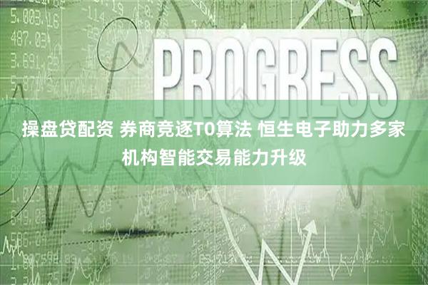 操盘贷配资 券商竞逐T0算法 恒生电子助力多家机构智能交易能力升级