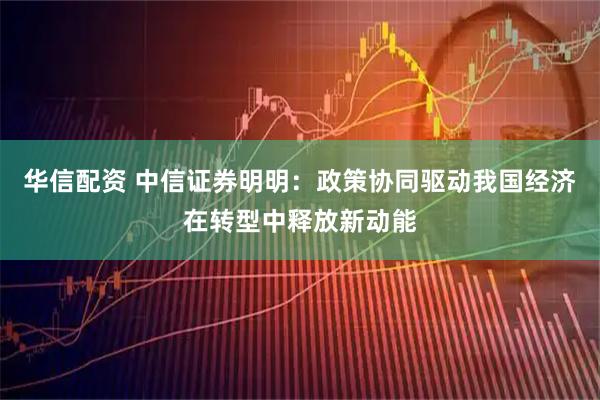华信配资 中信证券明明：政策协同驱动我国经济在转型中释放新动能