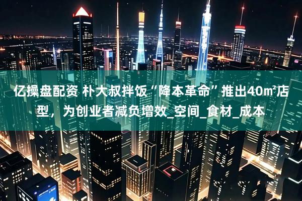 亿操盘配资 朴大叔拌饭“降本革命”推出40㎡店型，为创业者减负增效_空间_食材_成本