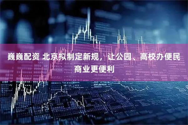 巍巍配资 北京拟制定新规，让公园、高校办便民商业更便利