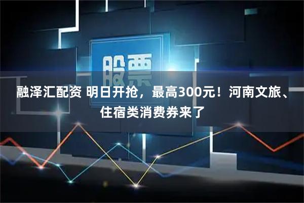 融泽汇配资 明日开抢，最高300元！河南文旅、住宿类消费券来了