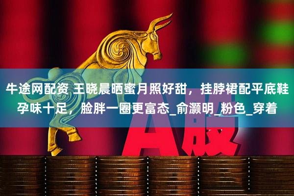 牛途网配资 王晓晨晒蜜月照好甜，挂脖裙配平底鞋孕味十足，脸胖一圈更富态_俞灏明_粉色_穿着