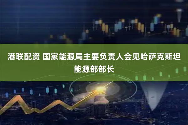 港联配资 国家能源局主要负责人会见哈萨克斯坦能源部部长