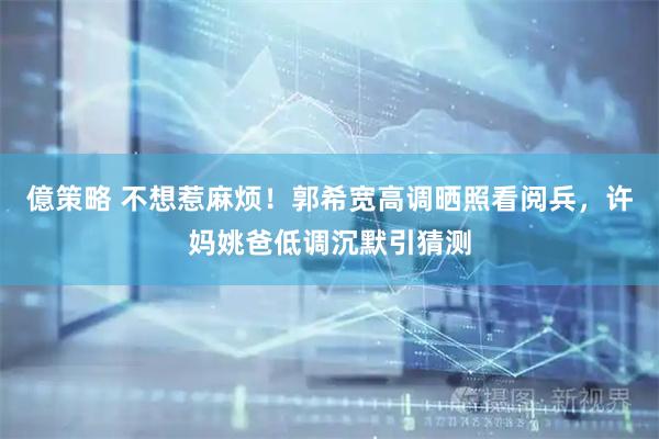 億策略 不想惹麻烦！郭希宽高调晒照看阅兵，许妈姚爸低调沉默引猜测