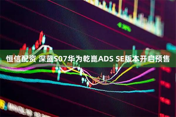 恒信配资 深蓝S07华为乾崑ADS SE版本开启预售
