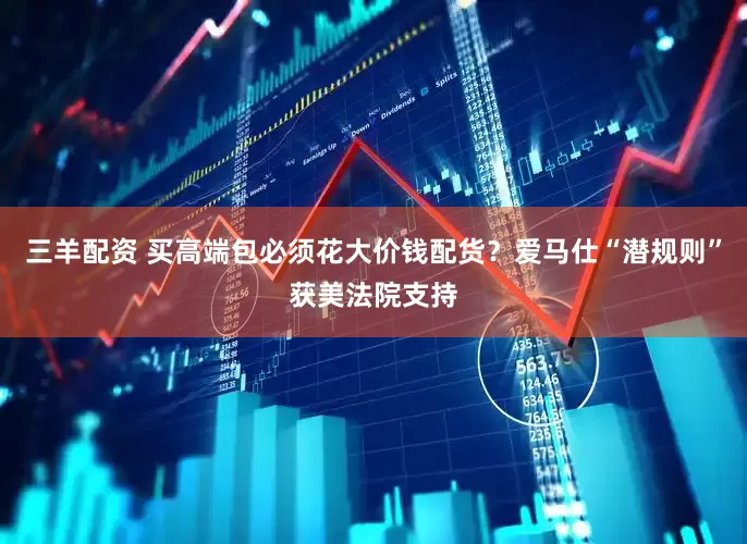三羊配资 买高端包必须花大价钱配货？爱马仕“潜规则”获美法院支持