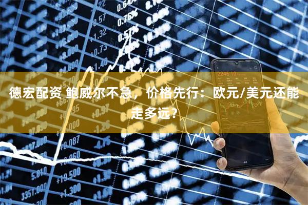 德宏配资 鲍威尔不急，价格先行：欧元/美元还能走多远？
