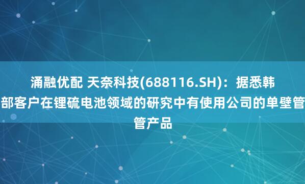 涌融优配 天奈科技(688116.SH)：据悉韩国头部客户在锂硫电池领域的研究中有使用公司的单壁管产品