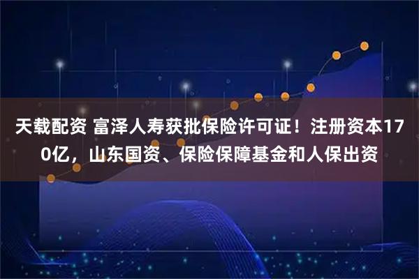 天载配资 富泽人寿获批保险许可证！注册资本170亿，山东国资、保险保障基金和人保出资