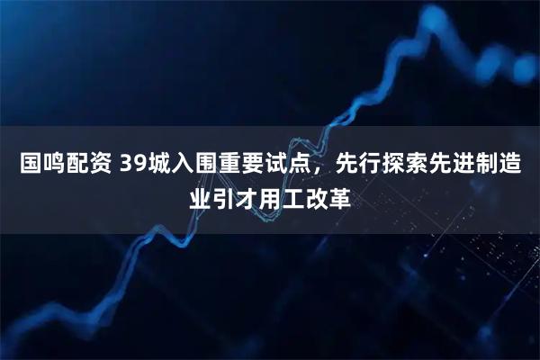 国鸣配资 39城入围重要试点，先行探索先进制造业引才用工改革