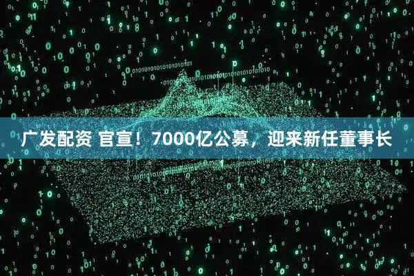 广发配资 官宣！7000亿公募，迎来新任董事长