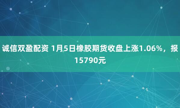 诚信双盈配资 1月5日橡胶期货收盘上涨1.06%，报15790元