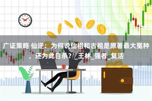 广证策略 仙逆：为何说仙祖和古祖是原著最大冤种，还为此自杀？_王林_强者_复活
