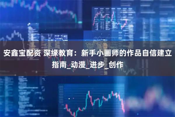 安鑫宝配资 深缘教育：新手小画师的作品自信建立指南_动漫_进步_创作