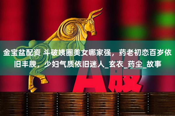 金宝盆配资 斗破姨圈美女哪家强，药老初恋百岁依旧丰腴，少妇气质依旧迷人_玄衣_药尘_故事