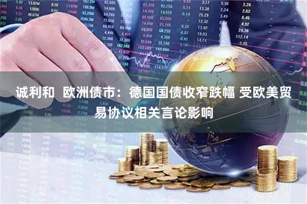 诚利和  欧洲债市：德国国债收窄跌幅 受欧美贸易协议相关言论影响
