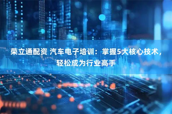 荣立通配资 汽车电子培训：掌握5大核心技术，轻松成为行业高手