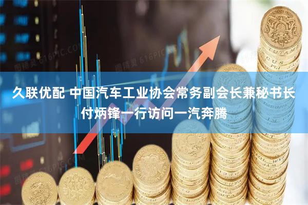 久联优配 中国汽车工业协会常务副会长兼秘书长付炳锋一行访问一汽奔腾