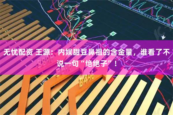 无忧配资 王源：内娱甜豆鼻祖的含金量，谁看了不说一句“绝绝子”！