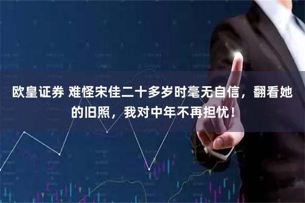 欧皇证券 难怪宋佳二十多岁时毫无自信，翻看她的旧照，我对中年不再担忧！