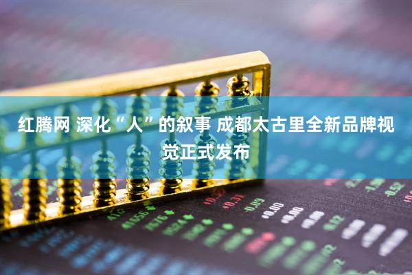 红腾网 深化“人”的叙事 成都太古里全新品牌视觉正式发布