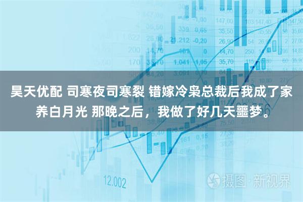 昊天优配 司寒夜司寒裂 错嫁冷枭总裁后我成了家养白月光 那晚之后，我做了好几天噩梦。
