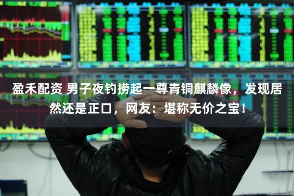 盈禾配资 男子夜钓捞起一尊青铜麒麟像，发现居然还是正口，网友：堪称无价之宝！